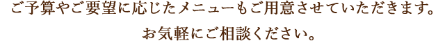 ご予算やご要望に応じたメニューもご用意させていただきます。お気軽にご相談ください。